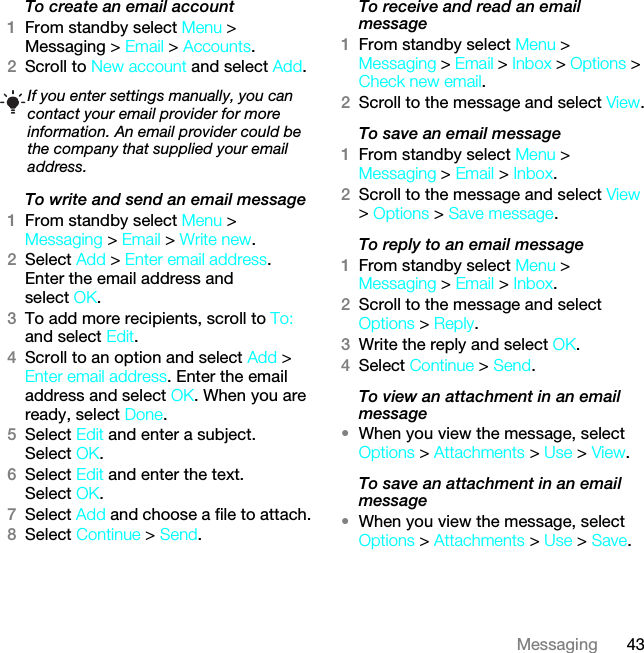 43MessagingTo create an email account1From standby select Menu &gt; Messaging &gt; Email &gt; Accounts.2Scroll to New account and select Add.To write and send an email message 1From standby select Menu &gt; Messaging &gt; Email &gt; Write new.2Select Add &gt; Enter email address. Enter the email address and select OK.3To add more recipients, scroll to To: and select Edit. 4Scroll to an option and select Add &gt; Enter email address. Enter the email address and select OK. When you are ready, select Done.5Select Edit and enter a subject. Select OK.6Select Edit and enter the text. Select OK.7Select Add and choose a file to attach.8Select Continue &gt; Send.To receive and read an email message1From standby select Menu &gt; Messaging &gt; Email &gt; Inbox &gt; Options &gt; Check new email.2Scroll to the message and select View.To save an email message1From standby select Menu &gt; Messaging &gt; Email &gt; Inbox.2Scroll to the message and select View &gt; Options &gt; Save message.To reply to an email message1From standby select Menu &gt; Messaging &gt; Email &gt; Inbox.2Scroll to the message and select Options &gt; Reply.3Write the reply and select OK.4Select Continue &gt; Send.To view an attachment in an email message•When you view the message, select Options &gt; Attachments &gt; Use &gt; View.To save an attachment in an email message•When you view the message, select Options &gt; Attachments &gt; Use &gt; Save.If you enter settings manually, you can contact your email provider for more information. An email provider could be the company that supplied your email address.This is the Internet version of the User guide. © Print only for private use.