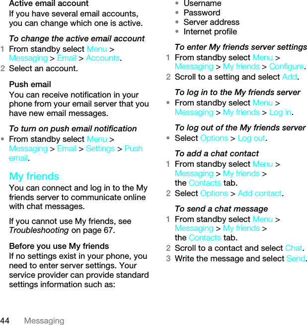 44 MessagingActive email accountIf you have several email accounts, you can change which one is active.To change the active email account1From standby select Menu &gt; Messaging &gt; Email &gt; Accounts.2Select an account.Push emailYou can receive notification in your phone from your email server that you have new email messages.To turn on push email notification•From standby select Menu &gt; Messaging &gt; Email &gt; Settings &gt; Push email.My friendsYou can connect and log in to the My friends server to communicate online with chat messages.If you cannot use My friends, see Troubleshooting on page 67.Before you use My friendsIf no settings exist in your phone, you need to enter server settings. Your service provider can provide standard settings information such as:•Username•Password •Server address•Internet profileTo enter My friends server settings1From standby select Menu &gt; Messaging &gt; My friends &gt; Configure.2Scroll to a setting and select Add.To log in to the My friends server•From standby select Menu &gt; Messaging &gt; My friends &gt; Log in.To log out of the My friends server•Select Options &gt; Log out.To add a chat contact1From standby select Menu &gt; Messaging &gt; My friends &gt; the Contacts tab.2Select Options &gt; Add contact.To send a chat message1From standby select Menu &gt; Messaging &gt; My friends &gt; the Contacts tab.2Scroll to a contact and select Chat.3Write the message and select Send.This is the Internet version of the User guide. © Print only for private use.