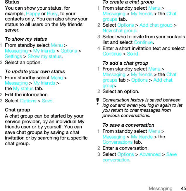 45MessagingStatusYou can show your status, for example, Happy or Busy, to your contacts only. You can also show your status to all users on the My friends server.To show my status1From standby select Menu &gt; Messaging &gt; My friends &gt; Options &gt; Settings &gt; Show my status.2Select an option.To update your own status1From standby select Menu &gt; Messaging &gt; My friends &gt; the My status tab.2Edit the information.3Select Options &gt; Save.Chat groupA chat group can be started by your service provider, by an individual My friends user or by yourself. You can save chat groups by saving a chat invitation or by searching for a specific chat group.To create a chat group1From standby select Menu &gt; Messaging &gt; My friends &gt; the Chat groups tab.2Select Options &gt; Add chat group &gt; New chat group.3Select who to invite from your contacts list and select Continue.4Enter a short invitation text and select Continue &gt; Send.To add a chat group1From standby select Menu &gt; Messaging &gt; My friends &gt; the Chat groups tab &gt; Options &gt; Add chat group.2Select an option.To save a conversation1From standby select Menu &gt; Messaging &gt; My friends &gt; the Conversations tab.2Enter a conversation.3Select Options &gt; Advanced &gt; Save conversation.Conversation history is saved between log out and when you log in again to let you return to chat messages from previous conversations.This is the Internet version of the User guide. © Print only for private use.