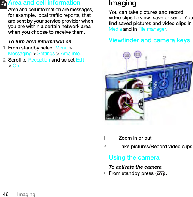 46 ImagingArea and cell informationArea and cell information are messages, for example, local traffic reports, that are sent by your service provider when you are within a certain network area when you choose to receive them.To turn area information on1From standby select Menu &gt; Messaging &gt; Settings &gt; Area info.2Scroll to Reception and select Edit &gt; On.Imaging You can take pictures and record video clips to view, save or send. You find saved pictures and video clips in Media and in File manager.Viewfinder and camera keysUsing the cameraTo activate the camera •From standby press  .1Zoom in or out2Take pictures/Record video clipsThis is the Internet version of the User guide. © Print only for private use.