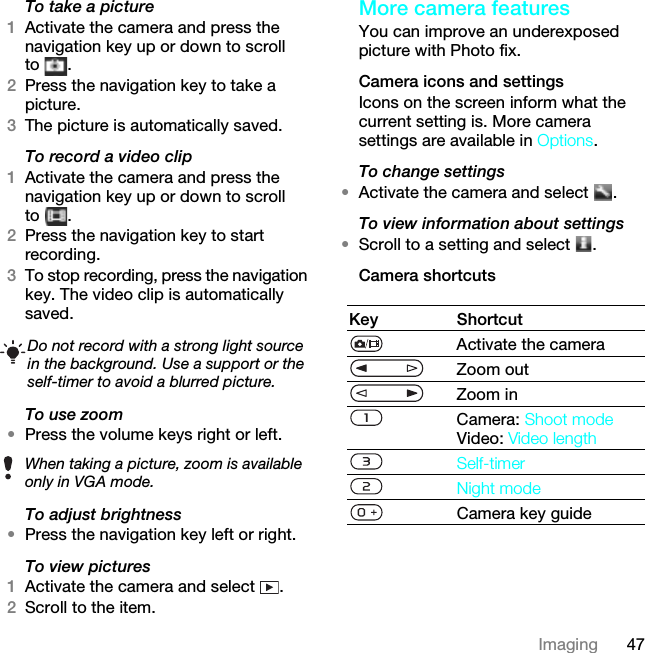 47ImagingTo take a picture1Activate the camera and press the navigation key up or down to scroll to .2Press the navigation key to take a picture.3The picture is automatically saved.To record a video clip1Activate the camera and press the navigation key up or down to scroll to .2Press the navigation key to start recording.3To stop recording, press the navigation key. The video clip is automatically saved.To use zoom•Press the volume keys right or left.To adjust brightness•Press the navigation key left or right.To view pictures 1Activate the camera and select  .2Scroll to the item.More camera featuresYou can improve an underexposed picture with Photo fix.Camera icons and settingsIcons on the screen inform what the current setting is. More camera settings are available in Options.To change settings•Activate the camera and select  .To view information about settings•Scroll to a setting and select  .Camera shortcutsDo not record with a strong light source in the background. Use a support or the self-timer to avoid a blurred picture.When taking a picture, zoom is available only in VGA mode.Key ShortcutActivate the cameraZoom outZoom inCamera: Shoot modeVideo: Video lengthSelf-timerNight modeCamera key guideThis is the Internet version of the User guide. © Print only for private use.