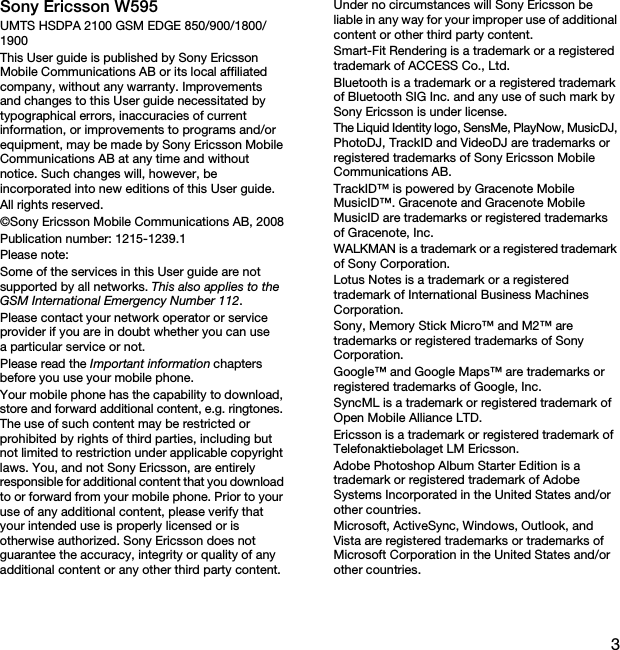 3Sony Ericsson W595UMTS HSDPA 2100 GSM EDGE 850/900/1800/1900This User guide is published by Sony Ericsson Mobile Communications AB or its local affiliated company, without any warranty. Improvements and changes to this User guide necessitated by typographical errors, inaccuracies of current information, or improvements to programs and/or equipment, may be made by Sony Ericsson Mobile Communications AB at any time and without notice. Such changes will, however, be incorporated into new editions of this User guide.All rights reserved.©Sony Ericsson Mobile Communications AB, 2008Publication number: 1215-1239.1Please note:Some of the services in this User guide are not supported by all networks. This also applies to the GSM International Emergency Number 112.Please contact your network operator or service provider if you are in doubt whether you can use a particular service or not.Please read the Important information chapters before you use your mobile phone.Your mobile phone has the capability to download, store and forward additional content, e.g. ringtones. The use of such content may be restricted or prohibited by rights of third parties, including but not limited to restriction under applicable copyright laws. You, and not Sony Ericsson, are entirely responsible for additional content that you download to or forward from your mobile phone. Prior to your use of any additional content, please verify that your intended use is properly licensed or is otherwise authorized. Sony Ericsson does not guarantee the accuracy, integrity or quality of any additional content or any other third party content. Under no circumstances will Sony Ericsson be liable in any way for your improper use of additional content or other third party content.Smart-Fit Rendering is a trademark or a registered trademark of ACCESS Co., Ltd.Bluetooth is a trademark or a registered trademark of Bluetooth SIG Inc. and any use of such mark by Sony Ericsson is under license.The Liquid Identity logo, SensMe, PlayNow, MusicDJ, PhotoDJ, TrackID and VideoDJ are trademarks or registered trademarks of Sony Ericsson Mobile Communications AB.TrackID™ is powered by Gracenote Mobile MusicID™. Gracenote and Gracenote Mobile MusicID are trademarks or registered trademarks of Gracenote, Inc.WALKMAN is a trademark or a registered trademark of Sony Corporation.Lotus Notes is a trademark or a registered trademark of International Business Machines Corporation.Sony, Memory Stick Micro™ and M2™ are trademarks or registered trademarks of Sony Corporation.Google™ and Google Maps™ are trademarks or registered trademarks of Google, Inc.SyncML is a trademark or registered trademark of Open Mobile Alliance LTD.Ericsson is a trademark or registered trademark of Telefonaktiebolaget LM Ericsson.Adobe Photoshop Album Starter Edition is a trademark or registered trademark of Adobe Systems Incorporated in the United States and/or other countries.Microsoft, ActiveSync, Windows, Outlook, and Vista are registered trademarks or trademarks of Microsoft Corporation in the United States and/or other countries.This is the Internet version of the User guide. © Print only for private use.
