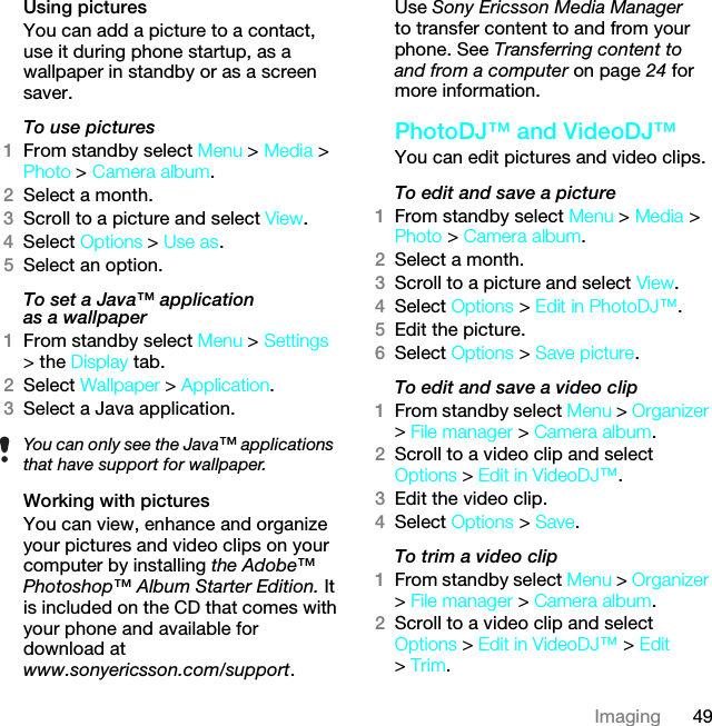 49ImagingUsing pictures You can add a picture to a contact, use it during phone startup, as a wallpaper in standby or as a screen saver.To use pictures1From standby select Menu &gt; Media &gt; Photo &gt; Camera album.2Select a month.3Scroll to a picture and select View.4Select Options &gt; Use as.5Select an option.To set a Java™ application as a wallpaper1From standby select Menu &gt; Settings &gt; the Display tab.2Select Wallpaper &gt; Application.3Select a Java application.Working with picturesYou can view, enhance and organize your pictures and video clips on your computer by installing the Adobe™ Photoshop™ Album Starter Edition. It is included on the CD that comes with your phone and available for download at www.sonyericsson.com/support. Use Sony Ericsson Media Manager to transfer content to and from your phone. See Transferring content to and from a computer on page 24 for more information.PhotoDJ™ and VideoDJ™You can edit pictures and video clips.To edit and save a picture1From standby select Menu &gt; Media &gt; Photo &gt; Camera album.2Select a month.3Scroll to a picture and select View.4Select Options &gt; Edit in PhotoDJ™.5Edit the picture.6Select Options &gt; Save picture.To edit and save a video clip1From standby select Menu &gt; Organizer &gt; File manager &gt; Camera album.2Scroll to a video clip and select Options &gt; Edit in VideoDJ™.3Edit the video clip.4Select Options &gt; Save.To trim a video clip1From standby select Menu &gt; Organizer &gt; File manager &gt; Camera album.2Scroll to a video clip and select Options &gt; Edit in VideoDJ™ &gt; Edit &gt; Trim.You can only see the Java™ applications that have support for wallpaper.This is the Internet version of the User guide. © Print only for private use.