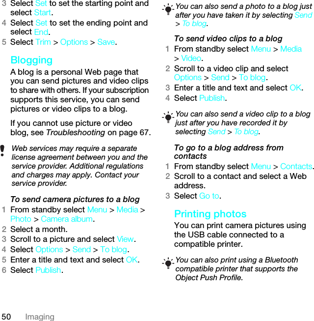 50 Imaging3Select Set to set the starting point and select Start.4Select Set to set the ending point and select End.5Select Trim &gt; Options &gt; Save.BloggingA blog is a personal Web page that you can send pictures and video clips to share with others. If your subscription supports this service, you can send pictures or video clips to a blog. If you cannot use picture or video blog, see Troubleshooting on page 67.To send camera pictures to a blog 1From standby select Menu &gt; Media &gt; Photo &gt; Camera album.2Select a month.3Scroll to a picture and select View.4Select Options &gt; Send &gt; To blog.5Enter a title and text and select OK.6Select Publish.To send video clips to a blog1From standby select Menu &gt; Media &gt; Video.2Scroll to a video clip and select Options &gt; Send &gt; To blog.3Enter a title and text and select OK.4Select Publish.To go to a blog address from contacts1From standby select Menu &gt; Contacts.2Scroll to a contact and select a Web address.3Select Go to.Printing photosYou can print camera pictures using the USB cable connected to a compatible printer.Web services may require a separate license agreement between you and the service provider. Additional regulations and charges may apply. Contact your service provider.You can also send a photo to a blog just after you have taken it by selecting Send &gt; To blog .You can also send a video clip to a blog just after you have recorded it by selecting Send &gt; To blog.You can also print using a Bluetooth compatible printer that supports the Object Push Profile.This is the Internet version of the User guide. © Print only for private use.