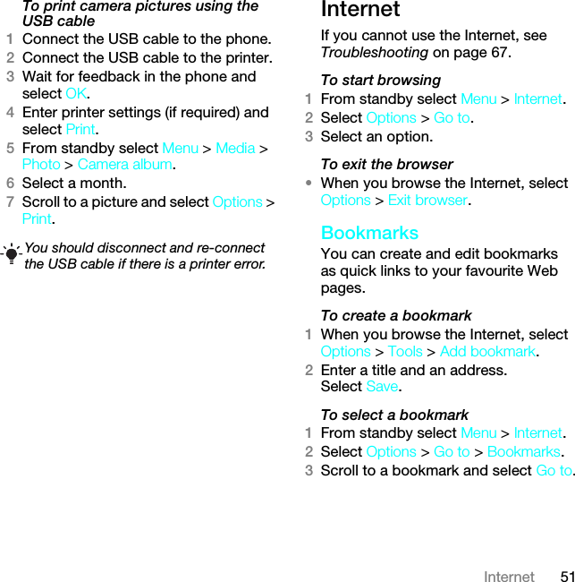 51InternetTo print camera pictures using the USB cable 1Connect the USB cable to the phone.2Connect the USB cable to the printer.3Wait for feedback in the phone and select OK.4Enter printer settings (if required) and select Print.5From standby select Menu &gt; Media &gt; Photo &gt; Camera album.6Select a month.7Scroll to a picture and select Options &gt; Print.InternetIf you cannot use the Internet, see Troubleshooting on page 67.To start browsing1From standby select Menu &gt; Internet.2Select Options &gt; Go to.3Select an option.To exit the browser•When you browse the Internet, select Options &gt; Exit browser.BookmarksYou can create and edit bookmarks as quick links to your favourite Web pages.To create a bookmark 1When you browse the Internet, select Options &gt; Tools &gt; Add bookmark.2Enter a title and an address. Select Save.To select a bookmark 1From standby select Menu &gt; Internet.2Select Options &gt; Go to &gt; Bookmarks.3Scroll to a bookmark and select Go to.You should disconnect and re-connect the USB cable if there is a printer error.This is the Internet version of the User guide. © Print only for private use.