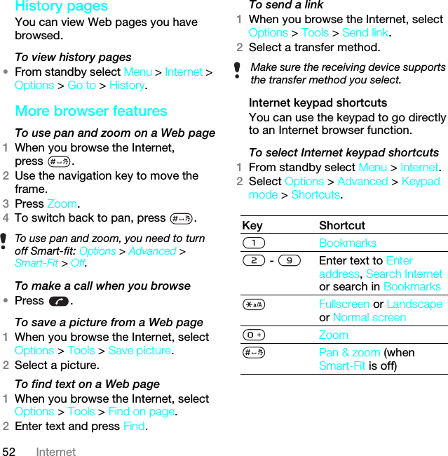 52 InternetHistory pagesYou can view Web pages you have browsed.To view history pages •From standby select Menu &gt; Internet &gt; Options &gt; Go to &gt; History.More browser featuresTo use pan and zoom on a Web page1When you browse the Internet, press .2Use the navigation key to move the frame.3Press Zoom.4To switch back to pan, press  . To make a call when you browse•Press .To save a picture from a Web page1When you browse the Internet, select Options &gt; Tools &gt; Save picture.2Select a picture.To find text on a Web page 1When you browse the Internet, select Options &gt; Tools &gt; Find on page.2Enter text and press Find.To send a link1When you browse the Internet, select Options &gt; Tools &gt; Send link.2Select a transfer method.Internet keypad shortcutsYou can use the keypad to go directly to an Internet browser function.To select Internet keypad shortcuts1From standby select Menu &gt; Internet.2Select Options &gt; Advanced &gt; Keypad mode &gt; Shortcuts. To use pan and zoom, you need to turn off Smart-fit: Options &gt; Advanced &gt; Smart-Fit &gt; Off.Make sure the receiving device supports the transfer method you select.Key ShortcutBookmarks -  Enter text to Enter address, Search Internet or search in BookmarksFullscreen or Landscape or Normal screen ZoomPan &amp; zoom (when Smart-Fit is off)This is the Internet version of the User guide. © Print only for private use.