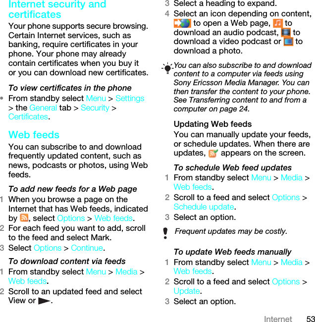 53InternetInternet security and certificatesYour phone supports secure browsing. Certain Internet services, such as banking, require certificates in your phone. Your phone may already contain certificates when you buy it or you can download new certificates.To view certificates in the phone•From standby select Menu &gt; Settings &gt; the General tab &gt; Security &gt; Certificates.Web feedsYou can subscribe to and download frequently updated content, such as news, podcasts or photos, using Web feeds.To add new feeds for a Web page1When you browse a page on the Internet that has Web feeds, indicated by , select Options &gt; Web feeds.2For each feed you want to add, scroll to the feed and select Mark.3Select Options &gt; Continue.To download content via feeds1From standby select Menu &gt; Media &gt; Web feeds.2Scroll to an updated feed and select View or  .3Select a heading to expand.4Select an icon depending on content,  to open a Web page,   to download an audio podcast,   to download a video podcast or   to download a photo.Updating Web feedsYou can manually update your feeds, or schedule updates. When there are updates,   appears on the screen.To schedule Web feed updates1From standby select Menu &gt; Media &gt; Web feeds.2Scroll to a feed and select Options &gt; Schedule update.3Select an option.To update Web feeds manually1From standby select Menu &gt; Media &gt; Web feeds.2Scroll to a feed and select Options &gt; Update.3Select an option.You can also subscribe to and download content to a computer via feeds using Sony Ericsson Media Manager. You can then transfer the content to your phone. See Transferring content to and from a computer on page 24.Frequent updates may be costly.This is the Internet version of the User guide. © Print only for private use.