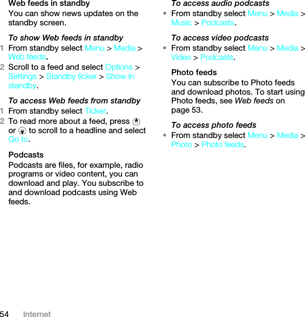 54 InternetWeb feeds in standbyYou can show news updates on the standby screen.To show Web feeds in standby 1From standby select Menu &gt; Media &gt; Web feeds.2Scroll to a feed and select Options &gt; Settings &gt; Standby ticker &gt; Show in standby.To access Web feeds from standby1From standby select Ticker.2To read more about a feed, press   or   to scroll to a headline and select Go to.PodcastsPodcasts are files, for example, radio programs or video content, you can download and play. You subscribe to and download podcasts using Web feeds.To access audio podcasts•From standby select Menu &gt; Media &gt; Music &gt; Podcasts.To access video podcasts•From standby select Menu &gt; Media &gt; Video &gt; Podcasts.Photo feedsYou can subscribe to Photo feeds and download photos. To start using Photo feeds, see Web feeds on page 53.To access photo feeds•From standby select Menu &gt; Media &gt; Photo &gt; Photo feeds.This is the Internet version of the User guide. © Print only for private use.