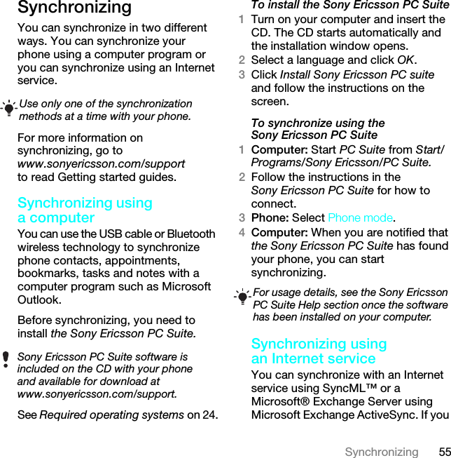 55SynchronizingSynchronizing You can synchronize in two different ways. You can synchronize your phone using a computer program or you can synchronize using an Internet service.For more information on synchronizing, go to www.sonyericsson.com/support to read Getting started guides.Synchronizing using a computerYou can use the USB cable or Bluetooth wireless technology to synchronize phone contacts, appointments, bookmarks, tasks and notes with a computer program such as Microsoft Outlook.Before synchronizing, you need to install the Sony Ericsson PC Suite.See Required operating systems on 24.To install the Sony Ericsson PC Suite1Turn on your computer and insert the CD. The CD starts automatically and the installation window opens.2Select a language and click OK.3Click Install Sony Ericsson PC suite and follow the instructions on the screen.To synchronize using the Sony Ericsson PC Suite1Computer: Start PC Suite from Start/Programs/Sony Ericsson/PC Suite.2Follow the instructions in the Sony Ericsson PC Suite for how to connect.3Phone: Select Phone mode.4Computer: When you are notified that the Sony Ericsson PC Suite has found your phone, you can start synchronizing.Synchronizing using an Internet serviceYou can synchronize with an Internet service using SyncML™ or a Microsoft® Exchange Server using Microsoft Exchange ActiveSync. If you Use only one of the synchronization methods at a time with your phone.Sony Ericsson PC Suite software is included on the CD with your phone and available for download at www.sonyericsson.com/support.For usage details, see the Sony Ericsson PC Suite Help section once the software has been installed on your computer.This is the Internet version of the User guide. © Print only for private use.