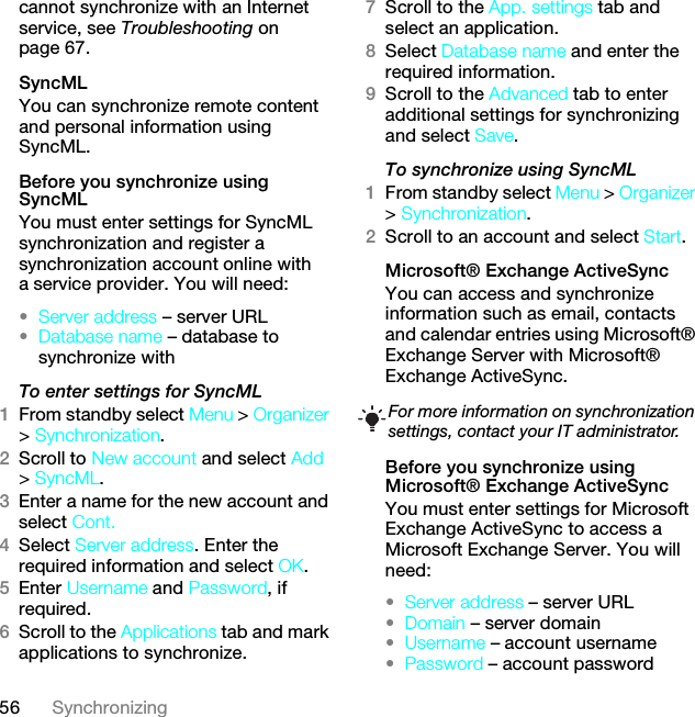 56 Synchronizingcannot synchronize with an Internet service, see Troubleshooting on page 67.SyncMLYou can synchronize remote content and personal information using SyncML.Before you synchronize using SyncMLYou must enter settings for SyncML synchronization and register a synchronization account online with a service provider. You will need:•Server address – server URL•Database name – database to synchronize withTo enter settings for SyncML1From standby select Menu &gt; Organizer &gt; Synchronization.2Scroll to New account and select Add &gt; SyncML.3Enter a name for the new account and select Cont.4Select Server address. Enter the required information and select OK.5Enter Username and Password, if required.6Scroll to the Applications tab and mark applications to synchronize.7Scroll to the App. settings tab and select an application.8Select Database name and enter the required information.9Scroll to the Advanced tab to enter additional settings for synchronizing and select Save.To synchronize using SyncML1From standby select Menu &gt; Organizer &gt; Synchronization.2Scroll to an account and select Start.Microsoft® Exchange ActiveSyncYou can access and synchronize information such as email, contacts and calendar entries using Microsoft® Exchange Server with Microsoft® Exchange ActiveSync.Before you synchronize using Microsoft® Exchange ActiveSyncYou must enter settings for Microsoft Exchange ActiveSync to access a Microsoft Exchange Server. You will need:•Server address – server URL•Domain – server domain•Username – account username•Password – account passwordFor more information on synchronization settings, contact your IT administrator.This is the Internet version of the User guide. © Print only for private use.