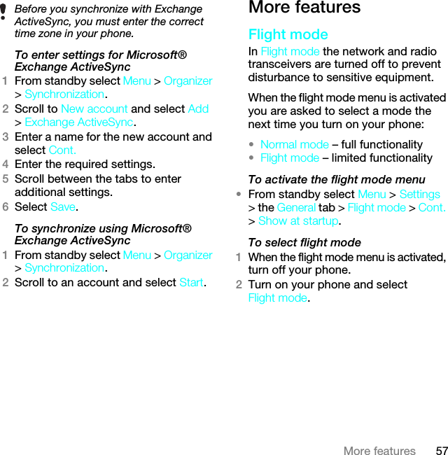 57More featuresTo enter settings for Microsoft® Exchange ActiveSync1From standby select Menu &gt; Organizer &gt; Synchronization.2Scroll to New account and select Add &gt; Exchange ActiveSync.3Enter a name for the new account and select Cont.4Enter the required settings.5Scroll between the tabs to enter additional settings.6Select Save.To synchronize using Microsoft® Exchange ActiveSync1From standby select Menu &gt; Organizer &gt; Synchronization.2Scroll to an account and select Start.More featuresFlight modeIn Flight mode the network and radio transceivers are turned off to prevent disturbance to sensitive equipment.When the flight mode menu is activated you are asked to select a mode the next time you turn on your phone:•Normal mode – full functionality•Flight mode – limited functionalityTo activate the flight mode menu•From standby select Menu &gt; Settings &gt; the General tab &gt; Flight mode &gt; Cont. &gt; Show at startup.To select flight mode1When the flight mode menu is activated, turn off your phone.2Turn on your phone and selectFlight mode.Before you synchronize with Exchange ActiveSync, you must enter the correct time zone in your phone.This is the Internet version of the User guide. © Print only for private use.