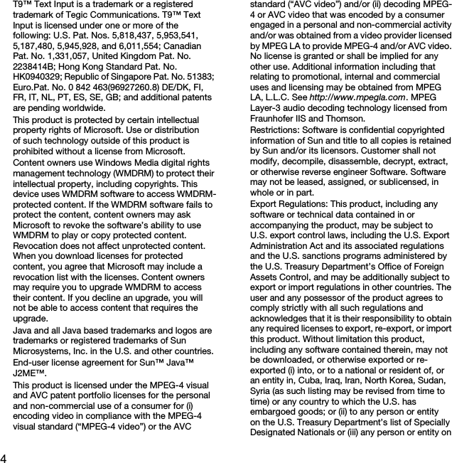 4T9™ Text Input is a trademark or a registered trademark of Tegic Communications. T9™ Text Input is licensed under one or more of the following: U.S. Pat. Nos. 5,818,437, 5,953,541, 5,187,480, 5,945,928, and 6,011,554; Canadian Pat. No. 1,331,057, United Kingdom Pat. No. 2238414B; Hong Kong Standard Pat. No. HK0940329; Republic of Singapore Pat. No. 51383; Euro.Pat. No. 0 842 463(96927260.8) DE/DK, FI, FR, IT, NL, PT, ES, SE, GB; and additional patents are pending worldwide.This product is protected by certain intellectual property rights of Microsoft. Use or distribution of such technology outside of this product is prohibited without a license from Microsoft.Content owners use Windows Media digital rights management technology (WMDRM) to protect their intellectual property, including copyrights. This device uses WMDRM software to access WMDRM-protected content. If the WMDRM software fails to protect the content, content owners may ask Microsoft to revoke the software’s ability to use WMDRM to play or copy protected content. Revocation does not affect unprotected content. When you download licenses for protected content, you agree that Microsoft may include a revocation list with the licenses. Content owners may require you to upgrade WMDRM to access their content. If you decline an upgrade, you will not be able to access content that requires the upgrade.Java and all Java based trademarks and logos are trademarks or registered trademarks of Sun Microsystems, Inc. in the U.S. and other countries.End-user license agreement for Sun™ Java™ J2ME™.This product is licensed under the MPEG-4 visual and AVC patent portfolio licenses for the personal and non-commercial use of a consumer for (i) encoding video in compliance with the MPEG-4 visual standard (“MPEG-4 video”) or the AVC standard (“AVC video”) and/or (ii) decoding MPEG-4 or AVC video that was encoded by a consumer engaged in a personal and non-commercial activity and/or was obtained from a video provider licensed by MPEG LA to provide MPEG-4 and/or AVC video. No license is granted or shall be implied for any other use. Additional information including that relating to promotional, internal and commercial uses and licensing may be obtained from MPEG LA, L.L.C. See http://www.mpegla.com. MPEG Layer-3 audio decoding technology licensed from Fraunhofer IIS and Thomson.Restrictions: Software is confidential copyrighted information of Sun and title to all copies is retained by Sun and/or its licensors. Customer shall not modify, decompile, disassemble, decrypt, extract, or otherwise reverse engineer Software. Software may not be leased, assigned, or sublicensed, in whole or in part.Export Regulations: This product, including any software or technical data contained in or accompanying the product, may be subject to U.S. export control laws, including the U.S. Export Administration Act and its associated regulations and the U.S. sanctions programs administered by the U.S. Treasury Department’s Office of Foreign Assets Control, and may be additionally subject to export or import regulations in other countries. The user and any possessor of the product agrees to comply strictly with all such regulations and acknowledges that it is their responsibility to obtain any required licenses to export, re-export, or import this product. Without limitation this product, including any software contained therein, may not be downloaded, or otherwise exported or re-exported (i) into, or to a national or resident of, or an entity in, Cuba, Iraq, Iran, North Korea, Sudan, Syria (as such listing may be revised from time to time) or any country to which the U.S. has embargoed goods; or (ii) to any person or entity on the U.S. Treasury Department’s list of Specially Designated Nationals or (iii) any person or entity on This is the Internet version of the User guide. © Print only for private use.