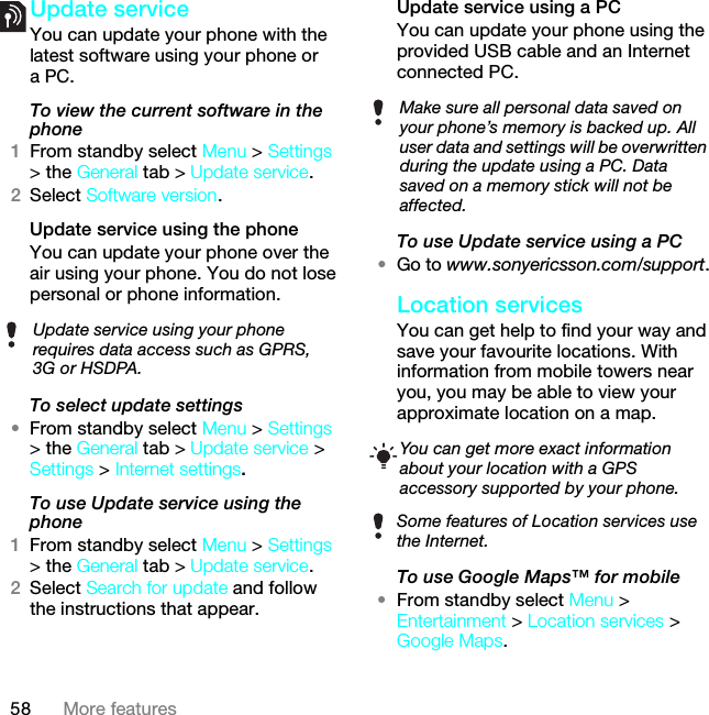 58 More featuresUpdate serviceYou can update your phone with the latest software using your phone or a PC.To view the current software in the phone1From standby select Menu &gt; Settings &gt; the General tab &gt; Update service.2Select Software version.Update service using the phoneYou can update your phone over the air using your phone. You do not lose personal or phone information.To select update settings•From standby select Menu &gt; Settings &gt; the General tab &gt; Update service &gt; Settings &gt; Internet settings.To use Update service using the phone1From standby select Menu &gt; Settings &gt; the General tab &gt; Update service.2Select Search for update and follow the instructions that appear.Update service using a PCYou can update your phone using the provided USB cable and an Internet connected PC.To use Update service using a PC•Go to www.sonyericsson.com/support.Location servicesYou can get help to find your way and save your favourite locations. With information from mobile towers near you, you may be able to view your approximate location on a map. To use Google Maps™ for mobile•From standby select Menu &gt; Entertainment &gt; Location services &gt; Google Maps.Update service using your phone requires data access such as GPRS, 3G or HSDPA.Make sure all personal data saved on your phone’s memory is backed up. All user data and settings will be overwritten during the update using a PC. Data saved on a memory stick will not be affected.You can get more exact information about your location with a GPS accessory supported by your phone.Some features of Location services use the Internet.This is the Internet version of the User guide. © Print only for private use.