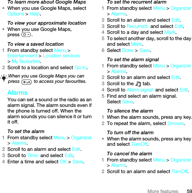 59More featuresTo learn more about Google Maps•When you use Google Maps, select Options &gt; Help.To view your approximate location•When you use Google Maps, press .To view a saved location1From standby select Menu &gt; Entertainment &gt; Location services &gt; My favourites.2Scroll to a location and select Go to.AlarmsYou can set a sound or the radio as an alarm signal. The alarm sounds even if the phone is turned off. When the alarm sounds you can silence it or turn it off.To set the alarm1From standby select Menu &gt; Organizer &gt; Alarms.2Scroll to an alarm and select Edit.3Scroll to Time: and select Edit.4Enter a time and select OK &gt; Save.To set the recurrent alarm1From standby select Menu &gt; Organizer &gt; Alarms.2Scroll to an alarm and select Edit.3Scroll to Recurrent: and select Edit.4Scroll to a day and select Mark.5To select another day, scroll to the day and select Mark.6Select Done &gt; Save.To set the alarm signal1From standby select Menu &gt; Organizer &gt; Alarms.2Scroll to an alarm and select Edit.3Scroll to the   tab.4Scroll to Alarm signal: and select Edit.5Find and select an alarm signal. Select Save.To silence the alarm1When the alarm sounds, press any key.2To repeat the alarm, select Snooze.To turn off the alarm•When the alarm sounds, press any key and select TurnOff.To cancel the alarm1From standby select Menu &gt; Organizer &gt; Alarms.2Scroll to an alarm and select TurnOff.When you use Google Maps you can press   to access your favourites.This is the Internet version of the User guide. © Print only for private use.