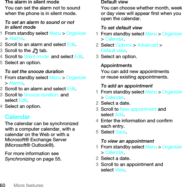 60 More featuresThe alarm in silent modeYou can set the alarm not to sound when the phone is in silent mode.To set an alarm to sound or not in silent mode1From standby select Menu &gt; Organizer &gt; Alarms.2Scroll to an alarm and select Edit.3Scroll to the   tab.4Scroll to Silent mode: and select Edit.5Select an option.To set the snooze duration1From standby select Menu &gt; Organizer &gt; Alarms.2Scroll to an alarm and select Edit.3Scroll to Snooze duration: and select Edit.4Select an option.CalendarThe calendar can be synchronized with a computer calendar, with a calendar on the Web or with a Microsoft® Exchange Server (Microsoft® Outlook®).For more information see Synchronizing on page 55.Default viewYou can choose whether month, week or day view will appear first when you open the calendar.To set default view1From standby select Menu &gt; Organizer &gt; Calendar.2Select Options &gt; Advanced &gt; Default view.3Select an option.Appointments You can add new appointments or reuse existing appointments.To add an appointment1From standby select Menu &gt; Organizer &gt; Calendar.2Select a date.3Scroll to New appointment and select Add.4Enter the information and confirm each entry.5Select Save.To view an appointment1From standby select Menu &gt; Organizer &gt; Calendar. 2Select a date.3Scroll to an appointment and select View.This is the Internet version of the User guide. © Print only for private use.