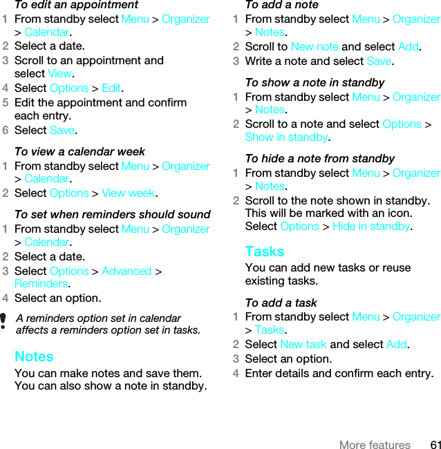 61More featuresTo edit an appointment1From standby select Menu &gt; Organizer &gt; Calendar.2Select a date.3Scroll to an appointment and select View.4Select Options &gt; Edit.5Edit the appointment and confirm each entry.6Select Save.To view a calendar week1From standby select Menu &gt; Organizer &gt; Calendar.2Select Options &gt; View week.To set when reminders should sound1From standby select Menu &gt; Organizer &gt; Calendar.2Select a date.3Select Options &gt; Advanced &gt; Reminders.4Select an option.NotesYou can make notes and save them. You can also show a note in standby.To add a note1From standby select Menu &gt; Organizer &gt; Notes.2Scroll to New note and select Add.3Write a note and select Save.To show a note in standby1From standby select Menu &gt; Organizer &gt; Notes.2Scroll to a note and select Options &gt; Show in standby.To hide a note from standby1From standby select Menu &gt; Organizer &gt; Notes.2Scroll to the note shown in standby. This will be marked with an icon. Select Options &gt; Hide in standby.TasksYou can add new tasks or reuse existing tasks.To add a task1From standby select Menu &gt; Organizer &gt; Tasks.2Select New task and select Add.3Select an option.4Enter details and confirm each entry.A reminders option set in calendar affects a reminders option set in tasks.This is the Internet version of the User guide. © Print only for private use.