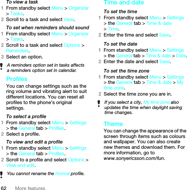 62 More featuresTo view a task1From standby select Menu &gt; Organizer &gt; Tasks.2Scroll to a task and select View.To set when reminders should sound1From standby select Menu &gt; Organizer &gt; Tasks.2Scroll to a task and select Options &gt; Reminders.3Select an option. ProfilesYou can change settings such as the ring volume and vibrating alert to suit different locations. You can reset all profiles to the phone’s original settings.To select a profile1From standby select Menu &gt; Settings &gt; the General tab &gt; Profiles.2Select a profile.To view and edit a profile1From standby select Menu &gt; Settings &gt; the General tab &gt; Profiles.2Scroll to a profile and select Options &gt; View and edit.Time and dateTo set the time1From standby select Menu &gt; Settings &gt; the General tab &gt; Time &amp; date &gt; Time.2Enter the time and select Save.To set the date1From standby select Menu &gt; Settings &gt; the General tab &gt; Time &amp; date &gt; Date.2Enter the date and select Save.To set the time zone 1From standby select Menu &gt; Settings &gt; the General tab &gt; Time &amp; date &gt; My time zone.2Select the time zone you are in.ThemeYou can change the appearance of the screen through items such as colours and wallpaper. You can also create new themes and download them. For more information, go to www.sonyericsson.com/fun.A reminders option set in tasks affects a reminders option set in calendar.You cannot rename the Normal profile.If you select a city, My time zone also updates the time when daylight saving time changes.This is the Internet version of the User guide. © Print only for private use.