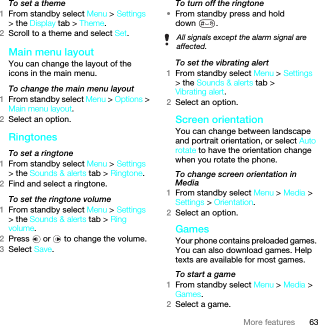 63More featuresTo set a theme1From standby select Menu &gt; Settings &gt; the Display tab &gt; Theme.2Scroll to a theme and select Set.Main menu layoutYou can change the layout of the icons in the main menu.To change the main menu layout1From standby select Menu &gt; Options &gt; Main menu layout.2Select an option.RingtonesTo set a ringtone1From standby select Menu &gt; Settings &gt; the Sounds &amp; alerts tab &gt; Ringtone.2Find and select a ringtone.To set the ringtone volume1From standby select Menu &gt; Settings &gt; the Sounds &amp; alerts tab &gt; Ring volume.2Press   or   to change the volume.3Select Save.To turn off the ringtone•From standby press and hold down .To set the vibrating alert1From standby select Menu &gt; Settings &gt; the Sounds &amp; alerts tab &gt; Vibrating alert.2Select an option.Screen orientationYou can change between landscape and portrait orientation, or select Auto rotate to have the orientation change when you rotate the phone.To change screen orientation in Media1From standby select Menu &gt; Media &gt; Settings &gt; Orientation.2Select an option.GamesYour phone contains preloaded games. You can also download games. Help texts are available for most games.To start a game1From standby select Menu &gt; Media &gt; Games.2Select a game.All signals except the alarm signal are affected.This is the Internet version of the User guide. © Print only for private use.