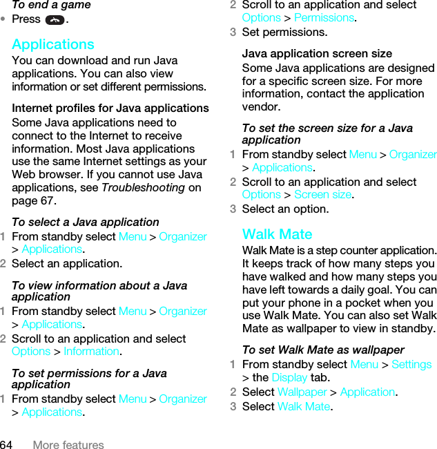 64 More featuresTo end a game•Press .ApplicationsYou can download and run Java applications. You can also view information or set different permissions.Internet profiles for Java applicationsSome Java applications need to connect to the Internet to receive information. Most Java applications use the same Internet settings as your Web browser. If you cannot use Java applications, see Troubleshooting on page 67.To select a Java application 1From standby select Menu &gt; Organizer &gt; Applications.2Select an application.To view information about a Java application1From standby select Menu &gt; Organizer &gt; Applications.2Scroll to an application and select Options &gt; Information.To set permissions for a Java application1From standby select Menu &gt; Organizer &gt; Applications.2Scroll to an application and select Options &gt; Permissions.3Set permissions.Java application screen sizeSome Java applications are designed for a specific screen size. For more information, contact the application vendor.To set the screen size for a Java application1From standby select Menu &gt; Organizer &gt; Applications.2Scroll to an application and select Options &gt; Screen size.3Select an option.Walk MateWalk Mate is a step counter application. It keeps track of how many steps you have walked and how many steps you have left towards a daily goal. You can put your phone in a pocket when you use Walk Mate. You can also set Walk Mate as wallpaper to view in standby.To set Walk Mate as wallpaper1From standby select Menu &gt; Settings &gt; the Display tab.2Select Wallpaper &gt; Application.3Select Walk Mate.This is the Internet version of the User guide. © Print only for private use.