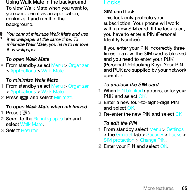 65More featuresUsing Walk Mate in the backgroundTo view Walk Mate when you want to, you can open it as an application, minimize it and run it in the background.To open Walk Mate•From standby select Menu &gt; Organizer &gt; Applications &gt; Walk Mate.To minimize Walk Mate1From standby select Menu &gt; Organizer &gt; Applications &gt; Walk Mate.2Press   and select Minimize.To open Walk Mate when minimized1Press .2Scroll to the Running apps tab and select Walk Mate.3Select Resume.LocksSIM card lock This lock only protects your subscription. Your phone will work with a new SIM card. If the lock is on, you have to enter a PIN (Personal Identity Number).If you enter your PIN incorrectly three times in a row, the SIM card is blocked and you need to enter your PUK (Personal Unblocking Key). Your PIN and PUK are supplied by your network operator.To unblock the SIM card 1When PIN blocked appears, enter your PUK and select OK.2Enter a new four-to-eight-digit PIN and select OK.3Re-enter the new PIN and select OK.To edit the PIN 1From standby select Menu &gt; Settings &gt; the General tab &gt; Security &gt; Locks &gt; SIM protection &gt; Change PIN.2Enter your PIN and select OK.You cannot minimize Walk Mate and use it as wallpaper at the same time. To minimize Walk Mate, you have to remove it as wallpaper.This is the Internet version of the User guide. © Print only for private use.