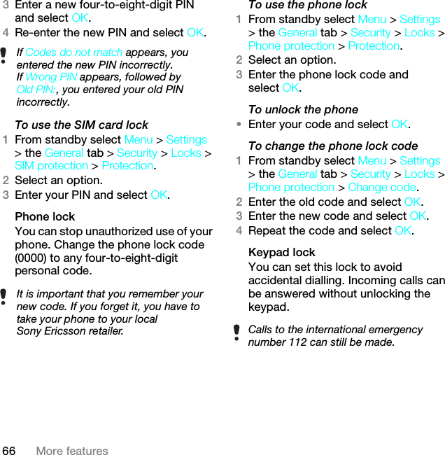 66 More features3Enter a new four-to-eight-digit PIN and select OK.4Re-enter the new PIN and select OK.To use the SIM card lock 1From standby select Menu &gt; Settings &gt; the General tab &gt; Security &gt; Locks &gt; SIM protection &gt; Protection.2Select an option.3Enter your PIN and select OK.Phone lockYou can stop unauthorized use of your phone. Change the phone lock code (0000) to any four-to-eight-digit personal code.To use the phone lock 1From standby select Menu &gt; Settings &gt; the General tab &gt; Security &gt; Locks &gt; Phone protection &gt; Protection.2Select an option.3Enter the phone lock code and select OK.To unlock the phone•Enter your code and select OK.To change the phone lock code1From standby select Menu &gt; Settings &gt; the General tab &gt; Security &gt; Locks &gt; Phone protection &gt; Change code.2Enter the old code and select OK.3Enter the new code and select OK.4Repeat the code and select OK.Keypad lock You can set this lock to avoid accidental dialling. Incoming calls can be answered without unlocking the keypad.If Codes do not match appears, you entered the new PIN incorrectly.If Wrong PIN appears, followed by Old PIN:, you entered your old PIN incorrectly.It is important that you remember your new code. If you forget it, you have to take your phone to your local Sony Ericsson retailer. Calls to the international emergency number 112 can still be made.This is the Internet version of the User guide. © Print only for private use.