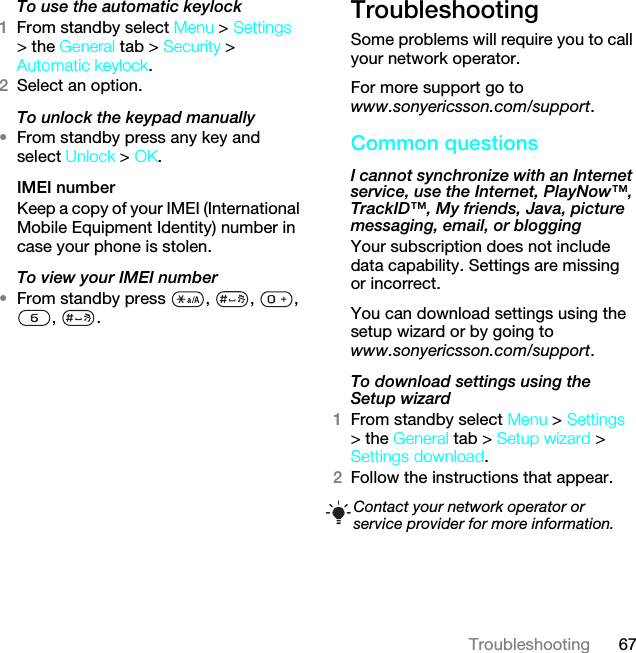 67TroubleshootingTo use the automatic keylock 1From standby select Menu &gt; Settings &gt; the General tab &gt; Security &gt; Automatic keylock.2Select an option.To unlock the keypad manually•From standby press any key and select Unlock &gt; OK.IMEI number Keep a copy of your IMEI (International Mobile Equipment Identity) number in case your phone is stolen.To view your IMEI number•From standby press  ,  ,  , , .TroubleshootingSome problems will require you to call your network operator.For more support go to www.sonyericsson.com/support.Common questionsI cannot synchronize with an Internet service, use the Internet, PlayNow™, TrackID™, My friends, Java, picture messaging, email, or blogging Your subscription does not include data capability. Settings are missing or incorrect.You can download settings using the setup wizard or by going to www.sonyericsson.com/support.To download settings using the Setup wizard 1From standby select Menu &gt; Settings &gt; the General tab &gt; Setup wizard &gt; Settings download.2Follow the instructions that appear.Contact your network operator or service provider for more information.This is the Internet version of the User guide. © Print only for private use.