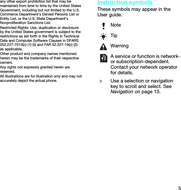 5any other export prohibition list that may be maintained from time to time by the United States Government, including but not limited to the U.S. Commerce Department’s Denied Persons List or Entity List, or the U.S. State Department’s Nonproliferation Sanctions List.Restricted Rights: Use, duplication or disclosure by the United States government is subject to the restrictions as set forth in the Rights in Technical Data and Computer Software Clauses in DFARS 252.227-7013(c) (1) (ii) and FAR 52.227-19(c) (2) as applicable.Other product and company names mentioned herein may be the trademarks of their respective owners.Any rights not expressly granted herein are reserved.All illustrations are for illustration only and may not accurately depict the actual phone.Instruction symbolsThese symbols may appear in the User guide.NoteTipWarningA service or function is network- or subscription-dependent. Contact your network operator for details. &gt; Use a selection or navigation key to scroll and select. See Navigation on page 13.This is the Internet version of the User guide. © Print only for private use.