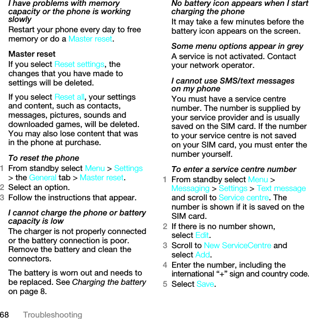 68 TroubleshootingI have problems with memory capacity or the phone is working slowlyRestart your phone every day to free memory or do a Master reset.Master reset If you select Reset settings, the changes that you have made to settings will be deleted.If you select Reset all, your settings and content, such as contacts, messages, pictures, sounds and downloaded games, will be deleted. You may also lose content that was in the phone at purchase.To reset the phone 1From standby select Menu &gt; Settings &gt; the General tab &gt; Master reset.2Select an option.3Follow the instructions that appear.I cannot charge the phone or battery capacity is lowThe charger is not properly connected or the battery connection is poor. Remove the battery and clean the connectors.The battery is worn out and needs to be replaced. See Charging the battery on page 8.No battery icon appears when I start charging the phoneIt may take a few minutes before the battery icon appears on the screen.Some menu options appear in greyA service is not activated. Contact your network operator.I cannot use SMS/text messages on my phoneYou must have a service centre number. The number is supplied by your service provider and is usually saved on the SIM card. If the number to your service centre is not saved on your SIM card, you must enter the number yourself.To enter a service centre number1From standby select Menu &gt; Messaging &gt; Settings &gt; Text message and scroll to Service centre. The number is shown if it is saved on the SIM card.2If there is no number shown, select Edit.3Scroll to New ServiceCentre and select Add.4Enter the number, including the international “+” sign and country code.5Select Save.This is the Internet version of the User guide. © Print only for private use.