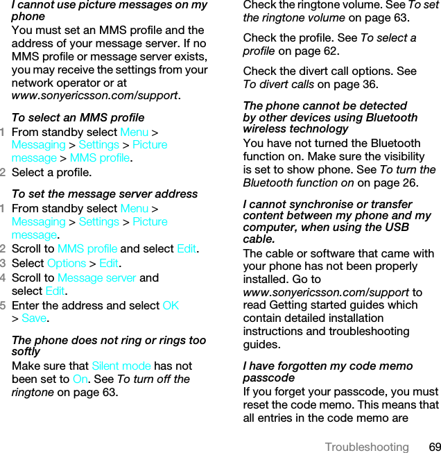 69TroubleshootingI cannot use picture messages on my phoneYou must set an MMS profile and the address of your message server. If no MMS profile or message server exists, you may receive the settings from your network operator or at www.sonyericsson.com/support. To select an MMS profile1From standby select Menu &gt; Messaging &gt; Settings &gt; Picture message &gt; MMS profile.2Select a profile.To set the message server address1From standby select Menu &gt; Messaging &gt; Settings &gt; Picture message.2Scroll to MMS profile and select Edit.3Select Options &gt; Edit.4Scroll to Message server and select Edit.5Enter the address and select OK &gt; Save.The phone does not ring or rings too softlyMake sure that Silent mode has not been set to On. See To turn off the ringtone on page 63.Check the ringtone volume. See To set the ringtone volume on page 63.Check the profile. See To select a profile on page 62.Check the divert call options. See To divert calls on page 36.The phone cannot be detected by other devices using Bluetooth wireless technologyYou have not turned the Bluetooth function on. Make sure the visibility is set to show phone. See To turn the Bluetooth function on on page 26.I cannot synchronise or transfer content between my phone and my computer, when using the USB cable.The cable or software that came with your phone has not been properly installed. Go to www.sonyericsson.com/support to read Getting started guides which contain detailed installation instructions and troubleshooting guides.I have forgotten my code memo passcodeIf you forget your passcode, you must reset the code memo. This means that all entries in the code memo are This is the Internet version of the User guide. © Print only for private use.