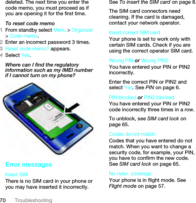 70 Troubleshootingdeleted. The next time you enter the code memo, you must proceed as if you are opening it for the first time.To reset code memo1From standby select Menu &gt; Organizer &gt; Code memo.2Enter an incorrect password 3 times. 3Reset code memo? appears.4Select Yes. Where can I find the regulatory information such as my IMEI number if I cannot turn on my phone?Error messagesInsert SIM There is no SIM card in your phone or you may have inserted it incorrectly.See To insert the SIM card on page 8.The SIM card connectors need cleaning. If the card is damaged, contact your network operator.Insert correct SIM card Your phone is set to work only with certain SIM cards. Check if you are using the correct operator SIM card.Wrong PIN or Wrong PIN2 You have entered your PIN or PIN2 incorrectly.Enter the correct PIN or PIN2 and select Yes. See PIN on page 6.PIN blocked or PIN2 blocked You have entered your PIN or PIN2 code incorrectly three times in a row.To unblock, see SIM card lock on page 65.Codes do not match Codes that you have entered do not match. When you want to change a security code, for example, your PIN, you have to confirm the new code. See SIM card lock on page 65.No netw. coverageYour phone is in flight mode. See Flight mode on page 57.This is the Internet version of the User guide. © Print only for private use.