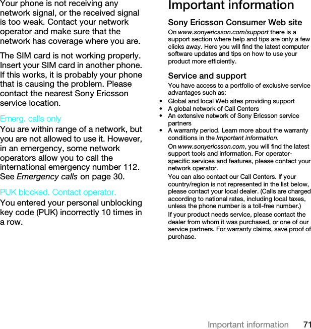 71Important informationYour phone is not receiving any network signal, or the received signal is too weak. Contact your network operator and make sure that the network has coverage where you are.The SIM card is not working properly. Insert your SIM card in another phone. If this works, it is probably your phone that is causing the problem. Please contact the nearest Sony Ericsson service location.Emerg. calls only You are within range of a network, but you are not allowed to use it. However, in an emergency, some network operators allow you to call the international emergency number 112. See Emergency calls on page 30.PUK blocked. Contact operator. You entered your personal unblocking key code (PUK) incorrectly 10 times in a row.Important informationSony Ericsson Consumer Web siteOn www.sonyericsson.com/support there is a support section where help and tips are only a few clicks away. Here you will find the latest computer software updates and tips on how to use your product more efficiently.Service and supportYou have access to a portfolio of exclusive service advantages such as:• Global and local Web sites providing support• A global network of Call Centers• An extensive network of Sony Ericsson service partners• A warranty period. Learn more about the warranty conditions in the Important information.On www.sonyericsson.com, you will find the latest support tools and information. For operator-specific services and features, please contact your network operator.You can also contact our Call Centers. If your country/region is not represented in the list below, please contact your local dealer. (Calls are charged according to national rates, including local taxes, unless the phone number is a toll-free number.)If your product needs service, please contact the dealer from whom it was purchased, or one of our service partners. For warranty claims, save proof of purchase.This is the Internet version of the User guide. © Print only for private use.