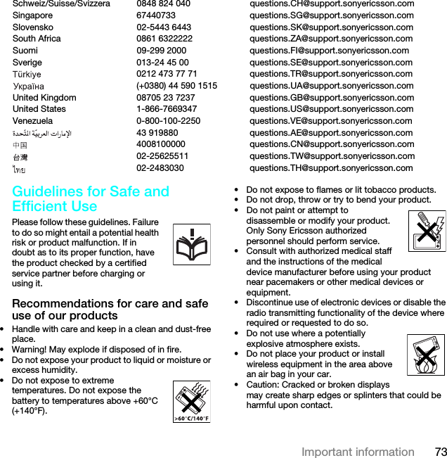 73Important informationGuidelines for Safe and Efficient Use Please follow these guidelines. Failure to do so might entail a potential health risk or product malfunction. If in doubt as to its proper function, have the product checked by a certified service partner before charging or using it.Recommendations for care and safe use of our products• Handle with care and keep in a clean and dust-free place.• Warning! May explode if disposed of in fire.• Do not expose your product to liquid or moisture or excess humidity.• Do not expose to extreme temperatures. Do not expose the battery to temperatures above +60°C (+140°F).• Do not expose to flames or lit tobacco products. • Do not drop, throw or try to bend your product.• Do not paint or attempt to disassemble or modify your product. Only Sony Ericsson authorized personnel should perform service.• Consult with authorized medical staff and the instructions of the medical device manufacturer before using your product near pacemakers or other medical devices or equipment.• Discontinue use of electronic devices or disable the radio transmitting functionality of the device where required or requested to do so.• Do not use where a potentially explosive atmosphere exists.• Do not place your product or install wireless equipment in the area above an air bag in your car.• Caution: Cracked or broken displays may create sharp edges or splinters that could be harmful upon contact.Schweiz/Suisse/Svizzera 0848 824 040 questions.CH@support.sonyericsson.comSingapore 67440733 questions.SG@support.sonyericsson.comSlovensko 02-5443 6443 questions.SK@support.sonyericsson.comSouth Africa 0861 6322222 questions.ZA@support.sonyericsson.comSuomi 09-299 2000 questions.FI@support.sonyericsson.comSverige 013-24 45 00 questions.SE@support.sonyericsson.com0212 473 77 71 questions.TR@support.sonyericsson.com(+0380) 44 590 1515 questions.UA@support.sonyericsson.comUnited Kingdom 08705 23 7237 questions.GB@support.sonyericsson.comUnited States 1-866-7669347 questions.US@support.sonyericsson.comVenezuela 0-800-100-2250 questions.VE@support.sonyericsson.com43 919880 questions.AE@support.sonyericsson.com4008100000 questions.CN@support.sonyericsson.com02-25625511 questions.TW@support.sonyericsson.com02-2483030 questions.TH@support.sonyericsson.comThis is the Internet version of the User guide. © Print only for private use.