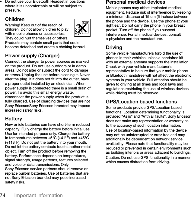 74 Important information• Do not use your Bluetooth Headset in positions where it is uncomfortable or will be subject to pressure.ChildrenWarning! Keep out of the reach of children. Do not allow children to play with mobile phones or accessories. They could hurt themselves or others. Products may contain small parts that could become detached and create a choking hazard. Power supply (Charger)Connect the charger to power sources as marked on the product. Do not use outdoors or in damp areas. Do not alter or subject the cord to damage or stress. Unplug the unit before cleaning it. Never alter the plug. If it does not fit into the outlet, have a proper outlet installed by an electrician. When power supply is connected there is a small drain of power. To avoid this small energy waste, disconnect the power supply when the product is fully charged. Use of charging devices that are not Sony EricssonSony Ericsson branded may impose increased safety risks. Battery New or idle batteries can have short-term reduced capacity. Fully charge the battery before initial use. Use for intended purpose only. Charge the battery in temperatures between +5°C (+41°F) and +45°C (+113°F). Do not put the battery into your mouth. Do not let the battery contacts touch another metal object. Turn off the product before removing the battery. Performance depends on temperatures, signal strength, usage patterns, features selected and voice or data transmissions. Only Sony Ericsson service partners should remove or replace built-in batteries. Use of batteries that are not Sony Ericsson branded may pose increased safety risks.Personal medical devicesMobile phones may affect implanted medical equipment. Reduce risk of interference by keeping a minimum distance of 15 cm (6 inches) between the phone and the device. Use the phone at your right ear. Do not carry the phone in your breast pocket. Turn off the phone if you suspect interference. For all medical devices, consult a physician and the manufacturer.DrivingSome vehicle manufacturers forbid the use of phones in their vehicles unless a handsfree kit with an external antenna supports the installation. Check with your vehicle manufacturer’s representative to be sure that your mobile phone or Bluetooth handsfree will not affect the electronic systems in your vehicle. Full attention should be given to driving at all times and local laws and regulations restricting the use of wireless devices while driving must be observed.GPS/Location based functionsSome products provide GPS/Location based functions. Location determining functionality is provided “As is” and “With all faults”. Sony Ericsson does not make any representation or warranty as to the accuracy of such location information. Use of location-based information by the device may not be uninterrupted or error free and may additionally be dependent on network service availability. Please note that functionality may be reduced or prevented in certain environments such as building interiors or areas adjacent to buildings. Caution: Do not use GPS functionality in a manner which causes distraction from driving.This is the Internet version of the User guide. © Print only for private use.