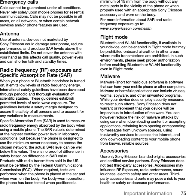 75Important informationEmergency callsCalls cannot be guaranteed under all conditions. Never rely solely upon mobile phones for essential communications. Calls may not be possible in all areas, on all networks, or when certain network services and/or phone features are used.AntennaUse of antenna devices not marketed by Sony Ericsson could damage your phone, reduce performance, and produce SAR levels above the established limits. Do not cover the antenna with your hand as this affects call quality, power levels and can shorten talk and standby times.Radio frequency (RF) exposure and Specific Absorption Rate (SAR)When your phone or Bluetooth handsfree is turned on, it emits low levels of radio frequency energy. International safety guidelines have been developed through periodic and thorough evaluation of scientific studies. These guidelines establish permitted levels of radio wave exposure. The guidelines include a safety margin designed to assure the safety of all persons and to account for any variations in measurements.Specific Absorption Rate (SAR) is used to measure radio frequency energy absorbed by the body when using a mobile phone. The SAR value is determined at the highest certified power level in laboratory conditions, but because the phone is designed to use the minimum power necessary to access the chosen network, the actual SAR level can be well below this value. There is no proof of difference in safety based on difference in SAR value.Products with radio transmitters sold in the US must be certified by the Federal Communications Commission (FCC). When required, tests are performed when the phone is placed at the ear and when worn on the body. For body-worn operation, the phone has been tested when positioned a minimum of 15 mm from the body without any metal parts in the vicinity of the phone or when properly used with an appropriate Sony Ericsson accessory and worn on the body.For more information about SAR and radio frequency exposure go to: www.sonyericsson.com/health.Flight modeBluetooth and WLAN functionality, if available in your device, can be enabled in Flight mode but may be prohibited onboard aircraft or in other areas where radio transmissions are prohibited. In such environments, please seek proper authorization before enabling Bluetooth or WLAN functionality even in Flight mode.MalwareMalware (short for malicious software) is software that can harm your mobile phone or other computers. Malware or harmful applications can include viruses, worms, spyware, and other unwanted programs. While your device does employ security measures to resist such efforts, Sony Ericsson does not warrant or represent that your device will be impervious to introduction of malware. You can however reduce the risk of malware attacks by using care when downloading content or accepting applications, refraining from opening or responding to messages from unknown sources, using trustworthy services to access the Internet, and only downloading content to your mobile phone from known, reliable sources.AccessoriesUse only Sony Ericsson branded original accessories and certified service partners. Sony Ericsson does not test third-party accessories. Accessories may influence RF Exposure, radio performance, sound loudness, electric safety and other areas. Third-party accessories and parts may pose a risk to your health or safety or decrease performance.This is the Internet version of the User guide. © Print only for private use.