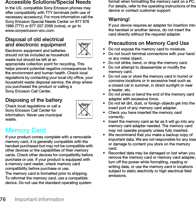 76 Important informationAccessible Solutions/Special NeedsIn the US, compatible Sony Ericsson phones may offer compatibility with TTY terminals (with use of necessary accessory). For more information call the Sony Ericsson Special Needs Center on 877 878 1996 (TTY) or 877 207 2056 (voice), or go to www.sonyericsson-snc.com.Disposal of old electrical and electronic equipmentElectronic equipment and batteries should not be included as household waste but should be left at an appropriate collection point for recycling. This helps prevent potential negative consequences for the environment and human health. Check local regulations by contacting your local city office, your household waste disposal service, the shop where you purchased the product or calling a Sony Ericsson Call Center.Disposing of the batteryCheck local regulations or call a Sony Ericsson Call Center for information. Never use municipal waste.Memory CardIf your product comes complete with a removable memory card, it is generally compatible with the handset purchased but may not be compatible with other devices or the capabilities of their memory cards. Check other devices for compatibility before purchase or use. If your product is equipped with a memory card reader, check memory card compatibility before purchase or use.The memory card is formatted prior to shipping. To reformat the memory card, use a compatible device. Do not use the standard operating system format when formatting the memory card on a PC. For details, refer to the operating instructions of the device or contact customer support.Warning!If your device requires an adapter for insertion into the handset or another device, do not insert the card directly without the required adapter.Precautions on Memory Card Use• Do not expose the memory card to moisture.• Do not touch terminal connections with your hand or any metal object.• Do not strike, bend, or drop the memory card.• Do not attempt to disassemble or modify the memory card.• Do not use or store the memory card in humid or corrosive locations or in excessive heat such as a closed car in summer, in direct sunlight or near a heater, etc.• Do not press or bend the end of the memory card adapter with excessive force.• Do not let dirt, dust, or foreign objects get into the insert port of any memory card adapter.• Check you have inserted the memory card correctly.• Insert the memory card as far as it will go into any memory card adapter needed. The memory card may not operate properly unless fully inserted.• We recommend that you make a backup copy of important data. We are not responsible for any loss or damage to content you store on the memory card.• Recorded data may be damaged or lost when you remove the memory card or memory card adapter, turn off the power while formatting, reading or writing data, or use the memory card in locations subject to static electricity or high electrical field emissions.This is the Internet version of the User guide. © Print only for private use.