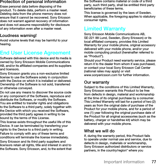 77Important informationProtection of personal informationErase personal data before disposing of the product. To delete data, perform a master reset. Deleting data from the phone memory does not ensure that it cannot be recovered. Sony Ericsson does not warrant against recovery of information and does not assume responsibility for disclosure of any information even after a master reset.Loudness warning!Avoid volume levels that may be harmful to your hearing.End User License AgreementSoftware delivered with this device and its media is owned by Sony Ericsson Mobile Communications AB, and/or its affiliated companies and its suppliers and licensors.Sony Ericsson grants you a non-exclusive limited license to use the Software solely in conjunction with the Device on which it is installed or delivered. Ownership of the Software is not sold, transferred or otherwise conveyed.Do not use any means to discover the source code or any component of the Software, reproduce and distribute the Software, or modify the Software. You are entitled to transfer rights and obligations to the Software to a third party, solely together with the Device with which you received the Software, provided the third party agrees in writing to be bound by the terms of this License.This license exists throughout the useful life of this Device. It can be terminated by transferring your rights to the Device to a third party in writing. Failure to comply with any of these terms and conditions will terminate the license immediately.Sony Ericsson and its third party suppliers and licensors retain all rights, title and interest in and to the Software. Sony Ericsson, and, to the extent that the Software contains material or code of a third party, such third party, shall be entitled third party beneficiaries of these terms.This license is governed by the laws of Sweden. When applicable, the foregoing applies to statutory consumer rights.Limited WarrantySony Ericsson Mobile Communications AB, SE-221 88 Lund, Sweden, (Sony Ericsson) or its local affiliated company, provides this Limited Warranty for your mobile phone, original accessory delivered with your mobile phone, and/or your mobile computing product (hereinafter referred to as “Product”).Should your Product need warranty service, please return it to the dealer from whom it was purchased, or contact your local Sony Ericsson Call Center (national rates may apply) or visit www.sonyericsson.com for further information.Our warrantySubject to the conditions of this Limited Warranty, Sony Ericsson warrants this Product to be free from defects in design, material and workmanship at the time of its original purchase by a consumer. This Limited Warranty will last for a period of two (2) years as from the original date of purchase of the Product for your mobile phone, and for a period of one (1) year following the original purchase date of the Product for all original accessories (such as the battery, charger or handsfree kit) which may be delivered with your mobile phone.What we will doIf, during the warranty period, this Product fails to operate under normal use and service, due to defects in design, materials or workmanship, Sony Ericsson authorized distributors or service partners, in the country/region* where you This is the Internet version of the User guide. © Print only for private use.
