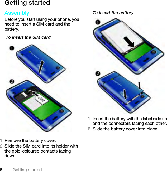 6Getting startedGetting startedAssemblyBefore you start using your phone, you need to insert a SIM card and the battery. To insert the SIM card1Remove the battery cover.2Slide the SIM card into its holder with the gold-coloured contacts facing down.To insert the battery 1Insert the battery with the label side up and the connectors facing each other.2Slide the battery cover into place.This is the Internet version of the User guide. © Print only for private use.