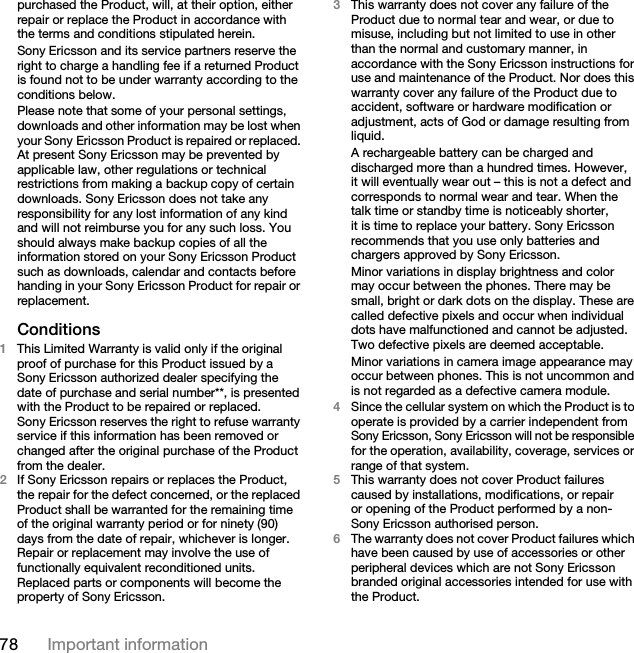 78 Important informationpurchased the Product, will, at their option, either repair or replace the Product in accordance with the terms and conditions stipulated herein.Sony Ericsson and its service partners reserve the right to charge a handling fee if a returned Product is found not to be under warranty according to the conditions below.Please note that some of your personal settings, downloads and other information may be lost when your Sony Ericsson Product is repaired or replaced. At present Sony Ericsson may be prevented by applicable law, other regulations or technical restrictions from making a backup copy of certain downloads. Sony Ericsson does not take any responsibility for any lost information of any kind and will not reimburse you for any such loss. You should always make backup copies of all the information stored on your Sony Ericsson Product such as downloads, calendar and contacts before handing in your Sony Ericsson Product for repair or replacement.Conditions1This Limited Warranty is valid only if the original proof of purchase for this Product issued by a Sony Ericsson authorized dealer specifying the date of purchase and serial number**, is presented with the Product to be repaired or replaced. Sony Ericsson reserves the right to refuse warranty service if this information has been removed or changed after the original purchase of the Product from the dealer.2If Sony Ericsson repairs or replaces the Product, the repair for the defect concerned, or the replaced Product shall be warranted for the remaining time of the original warranty period or for ninety (90) days from the date of repair, whichever is longer. Repair or replacement may involve the use of functionally equivalent reconditioned units. Replaced parts or components will become the property of Sony Ericsson.3This warranty does not cover any failure of the Product due to normal tear and wear, or due to misuse, including but not limited to use in other than the normal and customary manner, in accordance with the Sony Ericsson instructions for use and maintenance of the Product. Nor does this warranty cover any failure of the Product due to accident, software or hardware modification or adjustment, acts of God or damage resulting from liquid.A rechargeable battery can be charged and discharged more than a hundred times. However, it will eventually wear out – this is not a defect and corresponds to normal wear and tear. When the talk time or standby time is noticeably shorter, it is time to replace your battery. Sony Ericsson recommends that you use only batteries and chargers approved by Sony Ericsson.Minor variations in display brightness and color may occur between the phones. There may be small, bright or dark dots on the display. These are called defective pixels and occur when individual dots have malfunctioned and cannot be adjusted. Two defective pixels are deemed acceptable.Minor variations in camera image appearance may occur between phones. This is not uncommon and is not regarded as a defective camera module.4Since the cellular system on which the Product is to operate is provided by a carrier independent from Sony Ericsson, Sony Ericsson will not be responsible for the operation, availability, coverage, services or range of that system.5This warranty does not cover Product failures caused by installations, modifications, or repair or opening of the Product performed by a non-Sony Ericsson authorised person.6The warranty does not cover Product failures which have been caused by use of accessories or other peripheral devices which are not Sony Ericsson branded original accessories intended for use with the Product.This is the Internet version of the User guide. © Print only for private use.