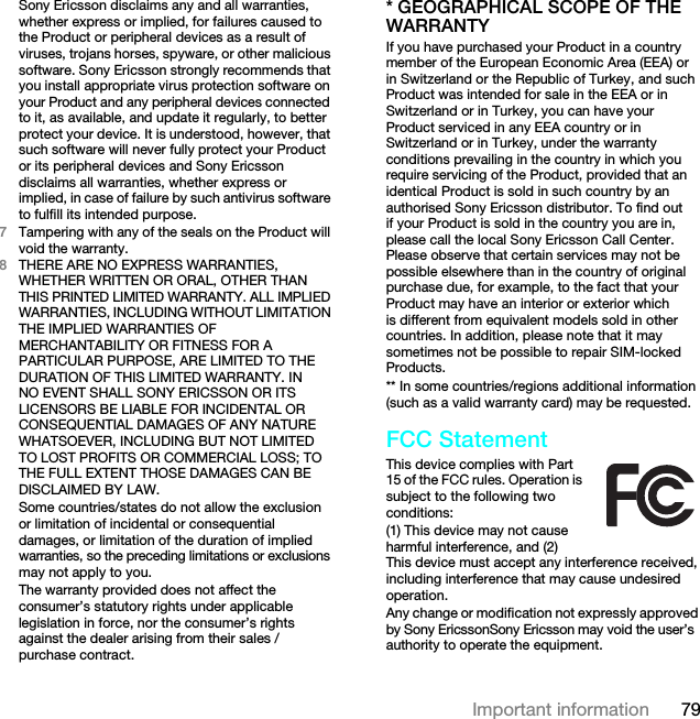 79Important informationSony Ericsson disclaims any and all warranties, whether express or implied, for failures caused to the Product or peripheral devices as a result of viruses, trojans horses, spyware, or other malicious software. Sony Ericsson strongly recommends that you install appropriate virus protection software on your Product and any peripheral devices connected to it, as available, and update it regularly, to better protect your device. It is understood, however, that such software will never fully protect your Product or its peripheral devices and Sony Ericsson disclaims all warranties, whether express or implied, in case of failure by such antivirus software to fulfill its intended purpose.7Tampering with any of the seals on the Product will void the warranty.8THERE ARE NO EXPRESS WARRANTIES, WHETHER WRITTEN OR ORAL, OTHER THAN THIS PRINTED LIMITED WARRANTY. ALL IMPLIED WARRANTIES, INCLUDING WITHOUT LIMITATION THE IMPLIED WARRANTIES OF MERCHANTABILITY OR FITNESS FOR A PARTICULAR PURPOSE, ARE LIMITED TO THE DURATION OF THIS LIMITED WARRANTY. IN NO EVENT SHALL SONY ERICSSON OR ITS LICENSORS BE LIABLE FOR INCIDENTAL OR CONSEQUENTIAL DAMAGES OF ANY NATURE WHATSOEVER, INCLUDING BUT NOT LIMITED TO LOST PROFITS OR COMMERCIAL LOSS; TO THE FULL EXTENT THOSE DAMAGES CAN BE DISCLAIMED BY LAW.Some countries/states do not allow the exclusion or limitation of incidental or consequential damages, or limitation of the duration of implied warranties, so the preceding limitations or exclusions may not apply to you.The warranty provided does not affect the consumer’s statutory rights under applicable legislation in force, nor the consumer’s rights against the dealer arising from their sales / purchase contract.* GEOGRAPHICAL SCOPE OF THE WARRANTYIf you have purchased your Product in a country member of the European Economic Area (EEA) or in Switzerland or the Republic of Turkey, and such Product was intended for sale in the EEA or in Switzerland or in Turkey, you can have your Product serviced in any EEA country or in Switzerland or in Turkey, under the warranty conditions prevailing in the country in which you require servicing of the Product, provided that an identical Product is sold in such country by an authorised Sony Ericsson distributor. To find out if your Product is sold in the country you are in, please call the local Sony Ericsson Call Center. Please observe that certain services may not be possible elsewhere than in the country of original purchase due, for example, to the fact that your Product may have an interior or exterior which is different from equivalent models sold in other countries. In addition, please note that it may sometimes not be possible to repair SIM-locked Products.** In some countries/regions additional information (such as a valid warranty card) may be requested.FCC StatementThis device complies with Part 15 of the FCC rules. Operation is subject to the following two conditions:(1) This device may not cause harmful interference, and (2) This device must accept any interference received, including interference that may cause undesired operation.Any change or modification not expressly approved by Sony EricssonSony Ericsson may void the user’s authority to operate the equipment.This is the Internet version of the User guide. © Print only for private use.