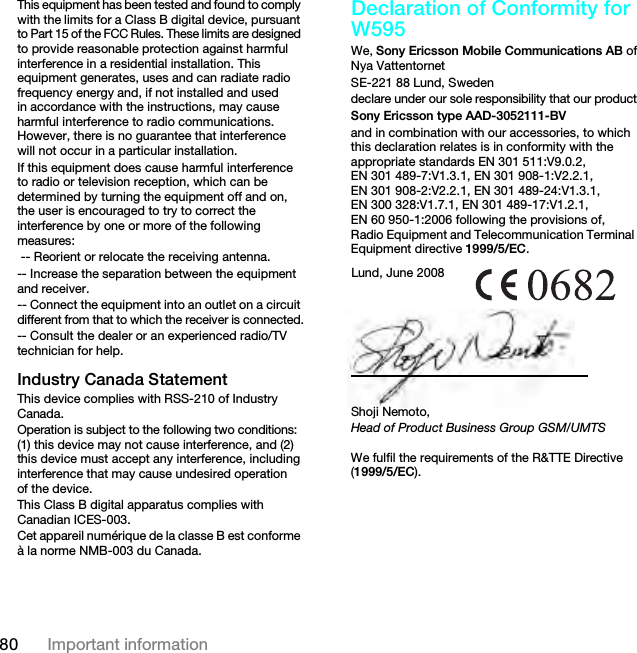 80 Important informationThis equipment has been tested and found to comply with the limits for a Class B digital device, pursuant to Part 15 of the FCC Rules. These limits are designed to provide reasonable protection against harmful interference in a residential installation. This equipment generates, uses and can radiate radio frequency energy and, if not installed and used in accordance with the instructions, may cause harmful interference to radio communications. However, there is no guarantee that interference will not occur in a particular installation.If this equipment does cause harmful interference to radio or television reception, which can be determined by turning the equipment off and on, the user is encouraged to try to correct the interference by one or more of the following measures: -- Reorient or relocate the receiving antenna.-- Increase the separation between the equipment and receiver.-- Connect the equipment into an outlet on a circuit different from that to which the receiver is connected.-- Consult the dealer or an experienced radio/TV technician for help.Industry Canada StatementThis device complies with RSS-210 of Industry Canada.Operation is subject to the following two conditions: (1) this device may not cause interference, and (2) this device must accept any interference, including interference that may cause undesired operation of the device. This Class B digital apparatus complies with Canadian ICES-003.Cet appareil numérique de la classe B est conforme à la norme NMB-003 du Canada.Declaration of Conformity for W595We, Sony Ericsson Mobile Communications AB ofNya VattentornetSE-221 88 Lund, Swedendeclare under our sole responsibility that our productSony Ericsson type AAD-3052111-BVand in combination with our accessories, to which this declaration relates is in conformity with the appropriate standards EN 301 511:V9.0.2, EN 301 489-7:V1.3.1, EN 301 908-1:V2.2.1, EN 301 908-2:V2.2.1, EN 301 489-24:V1.3.1, EN 300 328:V1.7.1, EN 301 489-17:V1.2.1, EN 60 950-1:2006 following the provisions of, Radio Equipment and Telecommunication Terminal Equipment directive 1999/5/EC. We fulfil the requirements of the R&amp;TTE Directive (1999/5/EC).Lund, June 2008Shoji Nemoto,Head of Product Business Group GSM/UMTSThis is the Internet version of the User guide. © Print only for private use.