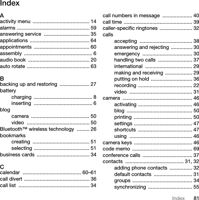 81IndexIndexAactivity menu  ........................................ 14alarms ................................................... 59answering service  ................................ 35applications .......................................... 64appointments ....................................... 60assembly ................................................ 6audio book  ........................................... 20auto rotate ............................................ 63Bbacking up and restoring  ..................... 27batterycharging ......................................... 8inserting ......................................... 6blogcamera ......................................... 50video ............................................ 50Bluetooth™ wireless technology  ......... 26bookmarkscreating ........................................ 51selecting ....................................... 51business cards  ..................................... 34Ccalendar ......................................... 60–61call divert .............................................. 36call list  .................................................. 34call numbers in message  ..................... 40call time ................................................ 39caller-specific ringtones  ....................... 32callsaccepting ..................................... 38answering and rejecting ............... 30emergency ................................... 30handling two calls  ........................ 37international ................................. 29making and receiving ................... 29putting on hold ............................. 36recording ...................................... 22video ............................................ 31camera ................................................. 46activating ...................................... 46blog .............................................. 50printing ......................................... 50settings ......................................... 47shortcuts ...................................... 47using ............................................ 46camera keys ......................................... 46code memo  .......................................... 69conference calls ................................... 37contacts ......................................... 31, 32adding phone contacts  ................ 32default contacts  ........................... 31groups .......................................... 34synchronizing ............................... 55This is the Internet version of the User guide. © Print only for private use.