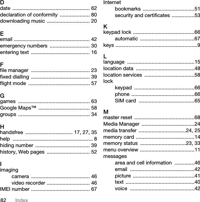 82 IndexDdate ...................................................... 62declaration of conformity  ..................... 80downloading music .............................. 20Eemail ..................................................... 42emergency numbers  ............................ 30entering text ......................................... 16Ffile manager  ......................................... 23fixed dialling  ......................................... 39flight mode  ........................................... 57Ggames .................................................. 63Google Maps™ .................................... 58groups .................................................. 34Hhandsfree  ................................. 17, 27, 35help ........................................................ 8hiding number  ...................................... 39history, Web pages  .............................. 52Iimagingcamera ......................................... 46video recorder .............................. 46IMEI number ......................................... 67Internetbookmarks ....................................51security and certificates ................53Kkeypad lock ...........................................66automatic ......................................67keys .........................................................9Llanguage ...............................................15location data  .........................................48location services  ...................................58lockkeypad ..........................................66phone ............................................66SIM card  .......................................65Mmaster reset  ..........................................68Media Manager  .....................................24media transfer .................................24, 25memory card .........................................14memory status  ................................23, 33menu overview ......................................11messagesarea and cell information  ..............46email .............................................42picture ...........................................41text ................................................40voice .............................................42This is the Internet version of the User guide. © Print only for private use.