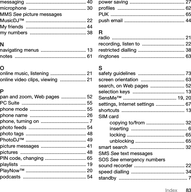 83Indexmessaging ............................................ 40microphone .......................................... 30MMS See picture messagesMusicDJ™ ............................................ 22My friends  ............................................ 44my numbers  ......................................... 38Nnavigating menus ................................. 13notes .................................................... 61Oonline music, listening .......................... 21online video clips, viewing  ................... 21Ppan and zoom, Web pages  .................. 52PC Suite  ............................................... 55phone mode  ......................................... 55phone name  ......................................... 26phone, turning on ................................... 7photo feeds  .......................................... 54photo tags  ............................................ 48PhotoDJ™ ............................................ 49picture messages ................................. 41pictures ................................................ 48PIN code, changing .............................. 65playlists ................................................ 19PlayNow™ ............................................ 20podcasts .............................................. 54power saving ........................................ 27profiles ................................................. 62PUK ...................................................... 65push email ............................................ 44Rradio ..................................................... 21recording, listen to  ............................... 22restricted dialling .................................. 38ringtones .............................................. 63Ssafety guidelines  .................................. 73screen orientation  ................................ 63search, on Web pages  ......................... 52selection keys  ...................................... 13SensMe™ ....................................... 19, 20settings, Internet settings ..................... 67shortcuts .............................................. 13SIM cardcopying to/from ............................ 32inserting ......................................... 6locking .......................................... 65unblocking .................................... 65smart search  ........................................ 32SMS See text messagesSOS See emergency numberssound recorder ..................................... 22speed dialling ....................................... 34standby .................................................. 7This is the Internet version of the User guide. © Print only for private use.