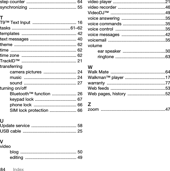 84 Indexstep counter ......................................... 64synchronizing ....................................... 55TT9™ Text Input  .................................... 16tasks ................................................61–62templates ............................................. 42text messages ...................................... 40theme ................................................... 62time ...................................................... 62time zone  ............................................. 62TrackID™ ............................................. 21transferringcamera pictures  ........................... 24music ........................................... 24sound ........................................... 27turning on/offBluetooth™ function .................... 26keypad lock .................................. 67phone lock  ................................... 66SIM lock protection ...................... 66UUpdate service ..................................... 58USB cable  ............................................ 25Vvideoblog .............................................. 50editing .......................................... 49video player ...........................................21video recorder .......................................46VideoDJ™ .............................................49voice answering  ....................................35voice commands ...................................35voice control  .........................................35voice messages  ....................................42voicemail ...............................................35volumeear speaker  ...................................30ringtone .........................................63WWalk Mate  .............................................64Walkman™ player .................................17warranty ................................................77Web feeds .............................................53Web pages, history ...............................52Zzoom .....................................................47This is the Internet version of the User guide. © Print only for private use.