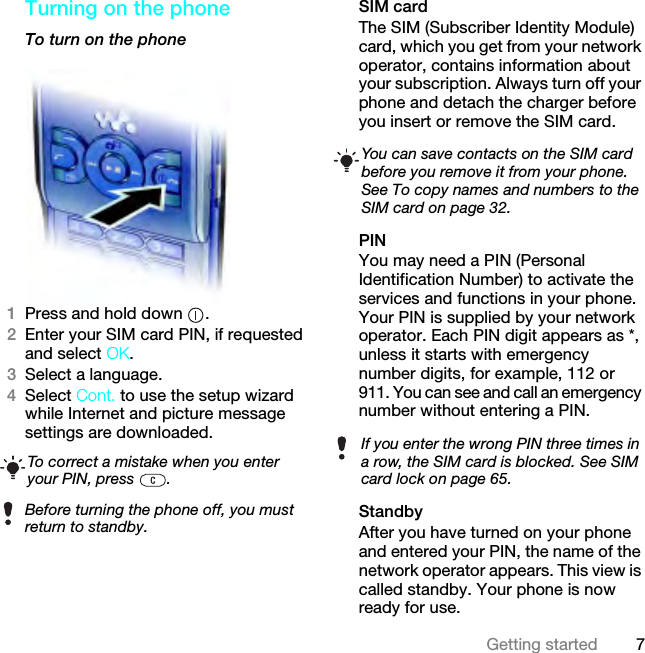 7Getting startedTurning on the phoneTo turn on the phone 1Press and hold down  .2Enter your SIM card PIN, if requested and select OK.3Select a language.4Select Cont. to use the setup wizard while Internet and picture message settings are downloaded. SIM cardThe SIM (Subscriber Identity Module) card, which you get from your network operator, contains information about your subscription. Always turn off your phone and detach the charger before you insert or remove the SIM card.PINYou may need a PIN (Personal Identification Number) to activate the services and functions in your phone. Your PIN is supplied by your network operator. Each PIN digit appears as *, unless it starts with emergency number digits, for example, 112 or 911. You can see and call an emergency number without entering a PIN.StandbyAfter you have turned on your phone and entered your PIN, the name of the network operator appears. This view is called standby. Your phone is now ready for use.To correct a mistake when you enter your PIN, press  .Before turning the phone off, you must return to standby.You can save contacts on the SIM card before you remove it from your phone. See To copy names and numbers to the SIM card on page 32.If you enter the wrong PIN three times in a row, the SIM card is blocked. See SIM card lock on page 65.This is the Internet version of the User guide. © Print only for private use.