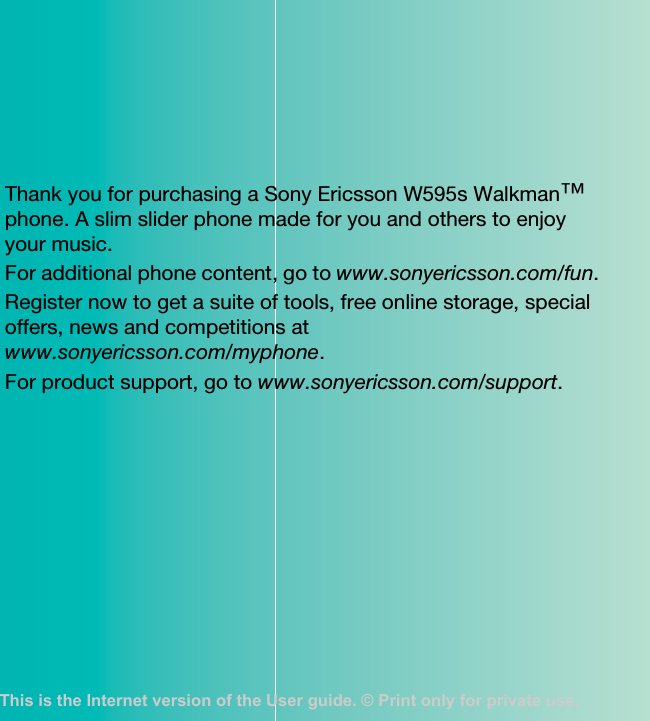 Thank you for purchasing a Sony Ericsson W595s Walkman™ phone. A slim slider phone made for you and others to enjoy your music.For additional phone content, go to www.sonyericsson.com/fun.Register now to get a suite of tools, free online storage, special offers, news and competitions atwww.sonyericsson.com/myphone.For product support, go to www.sonyericsson.com/support.This is the Internet version of the User guide. © Print only for private use.