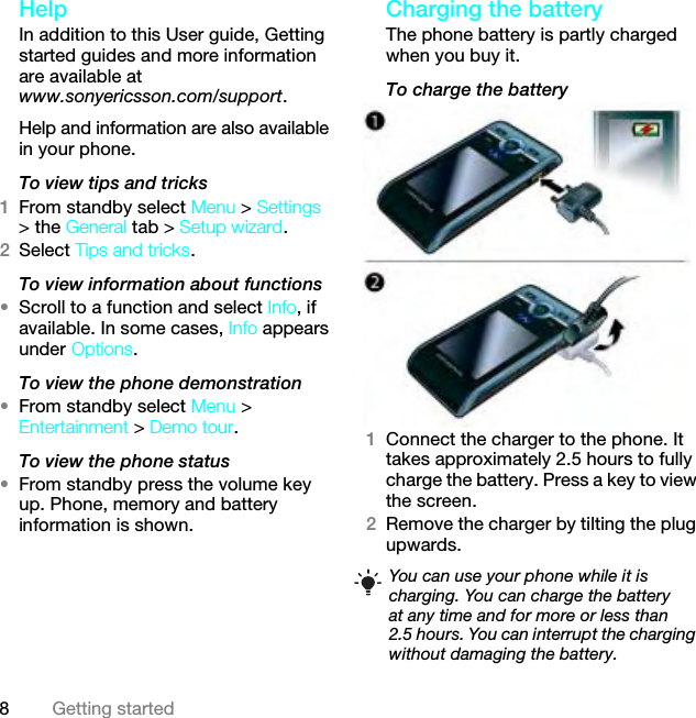 8Getting startedHelp In addition to this User guide, Getting started guides and more information are available at www.sonyericsson.com/support.Help and information are also available in your phone.To view tips and tricks1From standby select Menu &gt; Settings &gt; the General tab &gt; Setup wizard.2Select Tips and tricks.To view information about functions•Scroll to a function and select Info, if available. In some cases, Info appears under Options.To view the phone demonstration•From standby select Menu &gt; Entertainment &gt; Demo tour.To view the phone status•From standby press the volume key up. Phone, memory and battery information is shown.Charging the batteryThe phone battery is partly charged when you buy it.To charge the battery1Connect the charger to the phone. It takes approximately 2.5 hours to fully charge the battery. Press a key to view the screen.2Remove the charger by tilting the plug upwards.You can use your phone while it is charging. You can charge the battery at any time and for more or less than 2.5 hours. You can interrupt the charging without damaging the battery.This is the Internet version of the User guide. © Print only for private use.