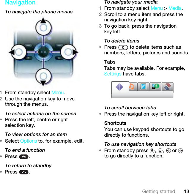 13Getting startedNavigation To navigate the phone menus1From standby select Menu.2Use the navigation key to move through the menus.To select actions on the screen•Press the left, centre or right selection key.To view options for an item•Select Options to, for example, edit.To end a function•Press .To return to standby•Press .To navigate your media1From standby select Menu &gt; Media.2Scroll to a menu item and press the navigation key right.3To go back, press the navigation key left.To delete items•Press   to delete items such as numbers, letters, pictures and sounds.TabsTabs may be available. For example, Settings have tabs.To scroll between tabs•Press the navigation key left or right.ShortcutsYou can use keypad shortcuts to go directly to functions.To use navigation key shortcuts•From standby press  ,  ,   or   to go directly to a function.This is the Internet version of the User guide. © Print only for private use.