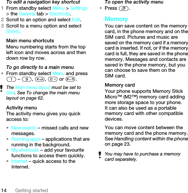 14 Getting startedTo edit a navigation key shortcut1From standby select Menu &gt; Settings &gt; the General tab &gt; Shortcuts.2Scroll to an option and select Edit.3Scroll to a menu option and select Shortc.Main menu shortcutsMenu numbering starts from the top left icon and moves across and then down row by row.To go directly to a main menu•From standby select Menu and press  – , ,  or .Activity menuThe activity menu gives you quick access to:•New events – missed calls and new messages.•Running apps – applications that are running in the background.•My shortcuts – add your favourite functions to access them quickly.•Internet – quick access to the Internet.To open the activity menu•Press .MemoryYou can save content on the memory card, in the phone memory and on the SIM card. Pictures and music are saved on the memory card if a memory card is inserted. If not, or if the memory card is full, they are saved in the phone memory. Messages and contacts are saved in the phone memory, but you can choose to save them on the SIM card.Memory cardYour phone supports Memory Stick Micro™ (M2™) memory card adding more storage space to your phone. It can also be used as a portable memory card with other compatible devices.You can move content between the memory card and the phone memory. See Handling content within the phone on page 23.The Main menu layout must be set to Grid. See To change the main menu layout on page 62.You may have to purchase a memory card separately.This is the Internet version of the User guide. © Print only for private use.
