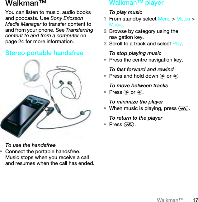 17Walkman™Walkman™You can listen to music, audio books and podcasts. Use Sony Ericsson Media Manager to transfer content to and from your phone. See Transferring content to and from a computer on page 24 for more information.Stereo portable handsfreeTo use the handsfree•Connect the portable handsfree. Music stops when you receive a call and resumes when the call has ended.Walkman™ playerTo play music 1From standby select Menu &gt; Media &gt; Music.2Browse by category using the navigation key.3Scroll to a track and select Play.To stop playing music•Press the centre navigation key.To fast forward and rewind•Press and hold down   or  .To move between tracks•Press  or .To minimize the player•When music is playing, press  .To return to the player•Press .This is the Internet version of the User guide. © Print only for private use.